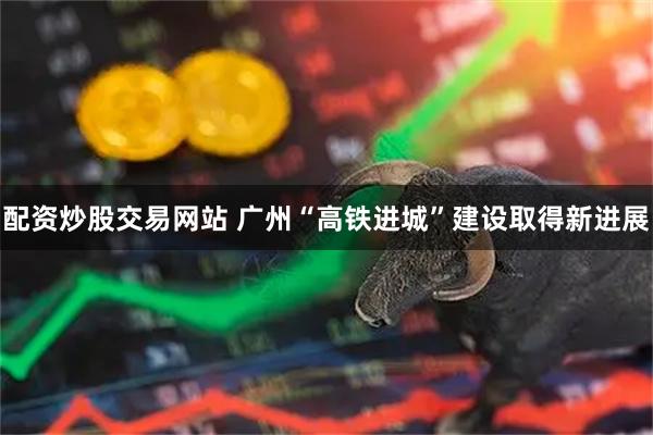 配资炒股交易网站 广州“高铁进城”建设取得新进展