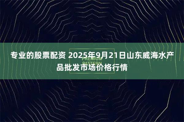 专业的股票配资 2025年9月21日山东威海水产品批发市场价格行情