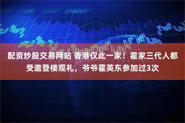 配资炒股交易网站 香港仅此一家!霍家三代人都受邀登楼观礼,爷爷霍英东参加过3次