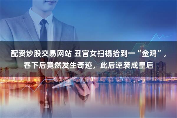 配资炒股交易网站 丑宫女扫榻拾到一“金鸡”，吞下后竟然发生奇迹，此后逆袭成皇后