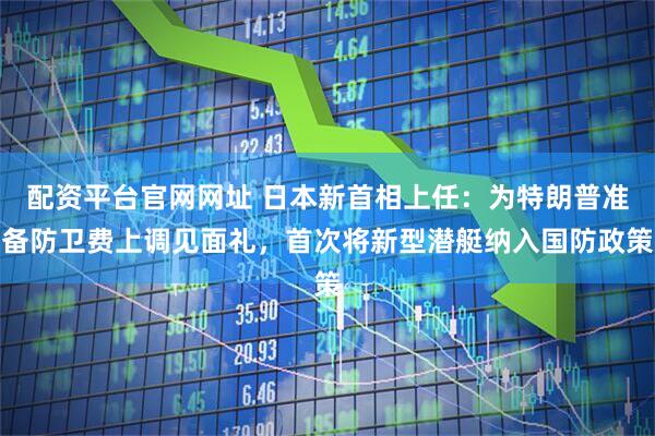 配资平台官网网址 日本新首相上任:为特朗普准备防卫费上调见面礼,首次将新型潜艇纳入国防政策