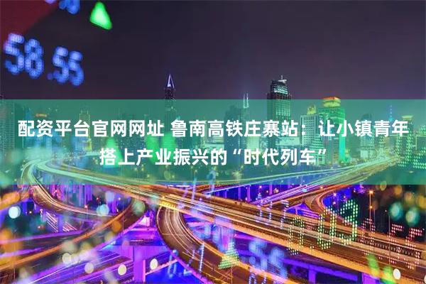 配资平台官网网址 鲁南高铁庄寨站:让小镇青年搭上产业振兴的“时代列车”