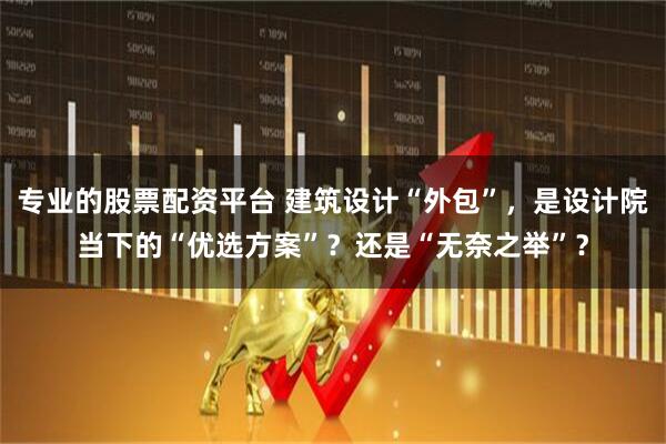 专业的股票配资平台 建筑设计“外包”,是设计院当下的“优选方案”?还是“无奈之举”?