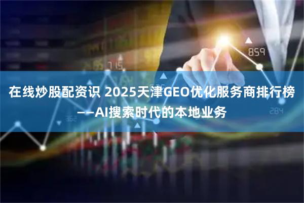 在线炒股配资识 2025天津GEO优化服务商排行榜——AI搜索时代的本地业务