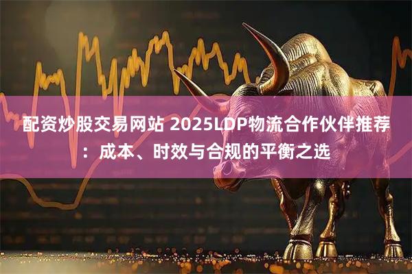 配资炒股交易网站 2025LDP物流合作伙伴推荐:成本、时效与合规的平衡之选