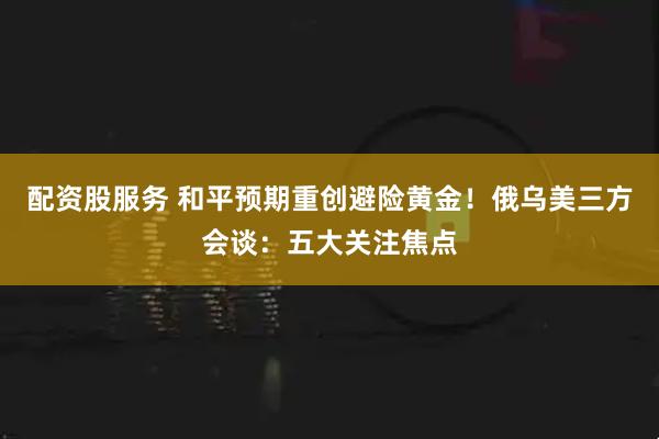 配资股服务 和平预期重创避险黄金！俄乌美三方会谈：五大关注焦点