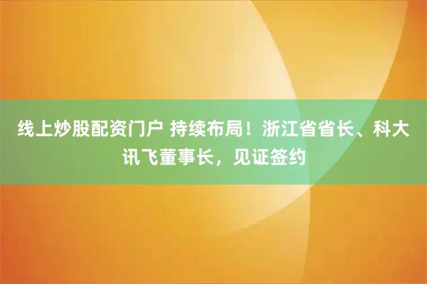 线上炒股配资门户 持续布局！浙江省省长、科大讯飞董事长，见证签约