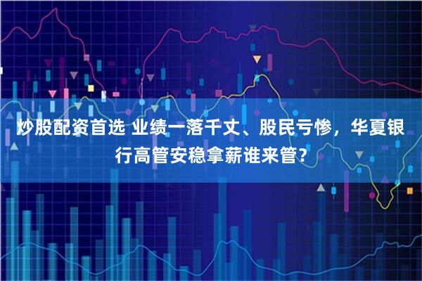 炒股配资首选 业绩一落千丈、股民亏惨,华夏银行高管安稳拿薪谁来管?