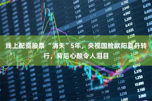 线上配资股票 “消失”5年，央视国脸欧阳夏丹转行，背后心酸令人泪目