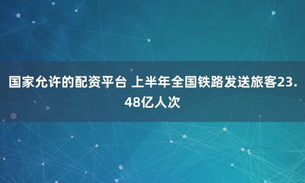 国家允许的配资平台 上半年全国铁路发送旅客23.48亿人次