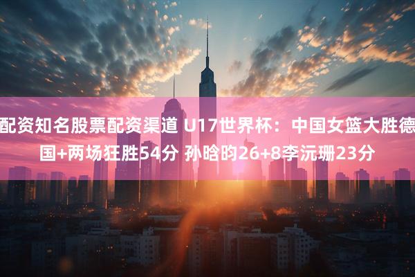 配资知名股票配资渠道 U17世界杯：中国女篮大胜德国+两场狂胜54分 孙晗昀26+8李沅珊23分