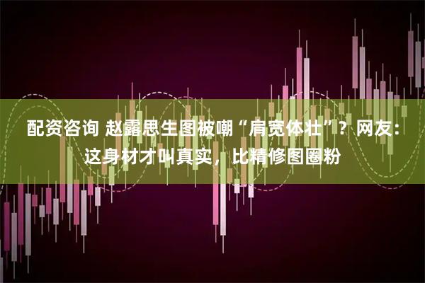 配资咨询 赵露思生图被嘲“肩宽体壮”？网友：这身材才叫真实，比精修图圈粉