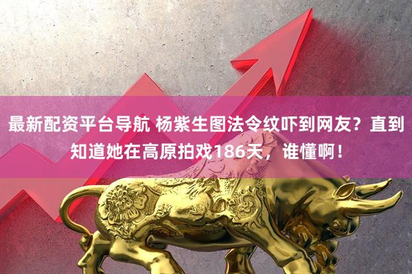 最新配资平台导航 杨紫生图法令纹吓到网友？直到知道她在高原拍戏186天，谁懂啊！