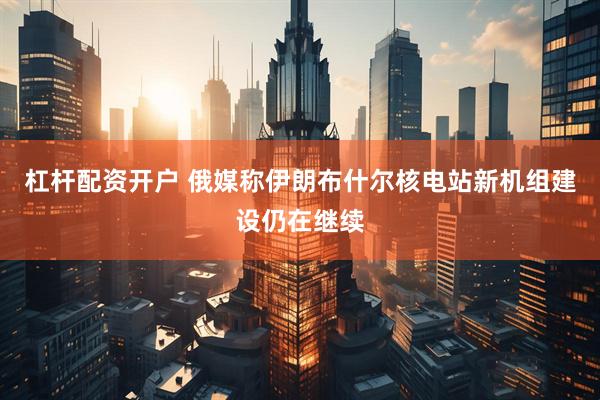 杠杆配资开户 俄媒称伊朗布什尔核电站新机组建设仍在继续