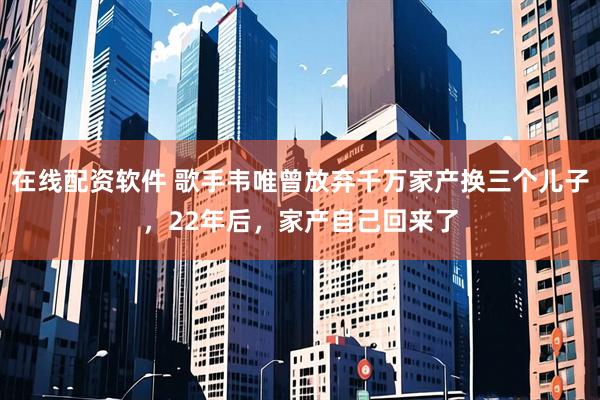 在线配资软件 歌手韦唯曾放弃千万家产换三个儿子，22年后，家产自己回来了