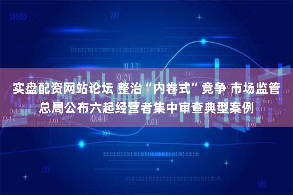 实盘配资网站论坛 整治“内卷式”竞争 市场监管总局公布六起经营者集中审查典型案例