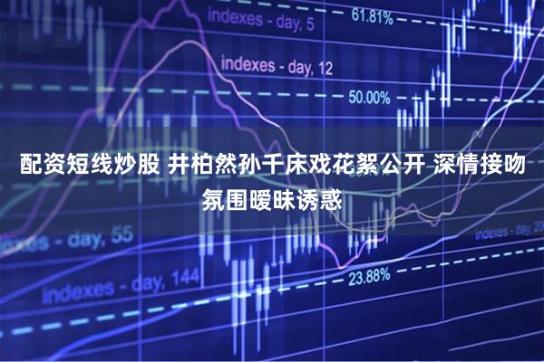 配资短线炒股 井柏然孙千床戏花絮公开 深情接吻氛围暧昧诱惑