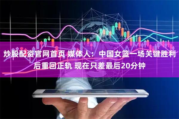 炒股配资官网首页 媒体人：中国女篮一场关键胜利后重回正轨 现在只差最后20分钟