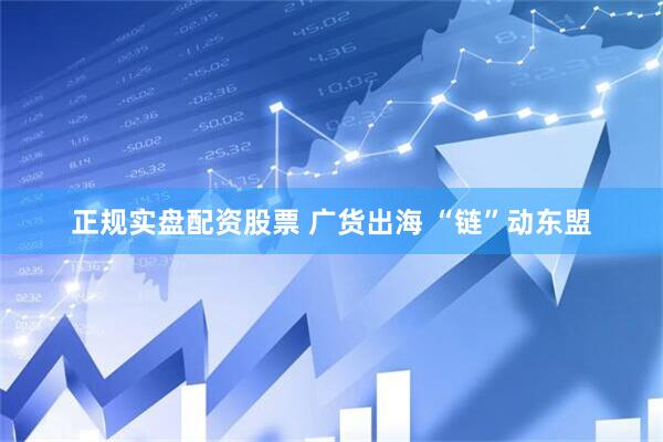 正规实盘配资股票 广货出海 “链”动东盟