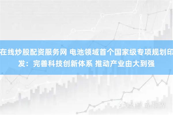 在线炒股配资服务网 电池领域首个国家级专项规划印发：完善科技创新体系 推动产业由大到强