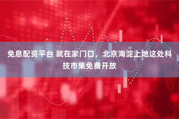 免息配资平台 就在家门口，北京海淀上地这处科技市集免费开放