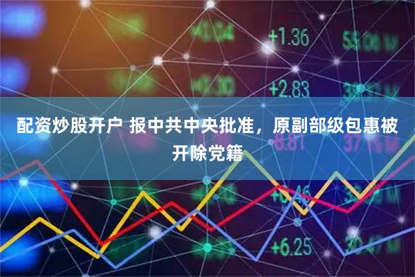 配资炒股开户 报中共中央批准，原副部级包惠被开除党籍