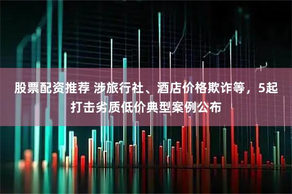 股票配资推荐 涉旅行社、酒店价格欺诈等，5起打击劣质低价典型案例公布